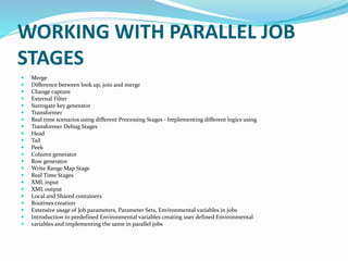 WORKING WITH PARALLEL JOB
STAGES
 Merge
 Difference between look up, join and merge
 Change capture
 External Filter
 Surrogate key generator
 Transformer
 Real time scenarios using different Processing Stages - Implementing different logics using
 Transformer Debug Stages
 Head
 Tail
 Peek
 Column generator
 Row generator
 Write Range Map Stage
 Real Time Stages
 XML input
 XML output
 Local and Shared containers
 Routines creation
 Extensive usage of Job parameters, Parameter Sets, Environmental variables in jobs
 Introduction to predefined Environmental variables creating user defined Environmental
 variables and implementing the same in parallel jobs
 