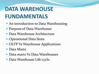 DATA WAREHOUSE
FUNDAMENTALS
 An introduction to Data Warehousing
 Purpose of Data Warehouse
 Data Warehouse Architecture
 Operational Data Store
 OLTP Vs Warehouse Applications
 Data Marts
 Data marts Vs Data Warehouses
 Data Warehouse Life cycle.
 