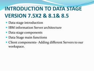 INTRODUCTION TO DATA STAGE
VERSION 7.5X2 & 8.1& 8.5
 Data stage introduction
 IBM information Server architecture
 Data stage components
 Data Stage main functions
 Client components- Adding different Servers to our
workspace.
 