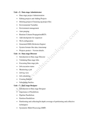Unit – 5: Data stage Administrator
• Data stage project Administration
• Editing projects and Adding Projects
• Deleting projects Cleansing up project files
• Environmental Variables
• Environment management
• Auto purging
• Runtime Column Propagation(RCP)
• Add checkpoints for sequencer
• NLS configuration
• Generated OSH (Orchestra Engine)
• System formats like data, timestamp
• Projects protect – Version details.
Unit – 6: Data stage Director
• Introduction to Data stage Director
• Validating Data stage Jobs
• Executing Data stage jobs
• Job execution status
• Monitoring a job
• Job log view
• Job scheduling
• Creating Batches
• Scheduling batches.
Unit – 7: Data stage Designer
• Introduction to Data stage Designer
• Importance of Parallelism
• Pipeline Parallelism
• Partition Parallelism
• Partitioning and collecting(In depth coverage of partitioning and collective
techniques)
• Symmetric Multi Processing (SMP)
 