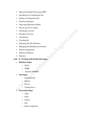 • Massively Parallel Processing (MPP)
• Introduction to Configuration file
• Editing a Configuration file
• Partition techniques
• Data stage Repository Palette
• Passive and Active stages
• Job design overview
• Designer work area
• Annotations
• Creating jobs
• Importing flat file definitions
• Managing the Metadata environment
• Dataset management
• Deletion of Dataset
• Routines
Unit – 8: Working with Parallel Job Stages
• Database Stages
o Oracle
o ODBC
o Dynamic RDBMS
• File Stages
o Sequential file
o Dataset
o File set
o Lookup file se
• Processing Stages
o Copy
o Filter
o Funnel
o Sort
o Remove duplicate
 