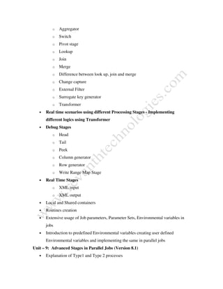 o Aggregator
o Switch
o Pivot stage
o Lookup
o Join
o Merge
o Difference between look up, join and merge
o Change capture
o External Filter
o Surrogate key generator
o Transformer
• Real time scenarios using different Processing Stages - Implementing
different logics using Transformer
• Debug Stages
o Head
o Tail
o Peek
o Column generator
o Row generator
o Write Range Map Stage
• Real Time Stages
o XML input
o XML output
• Local and Shared containers
• Routines creation
• Extensive usage of Job parameters, Parameter Sets, Environmental variables in
jobs
• Introduction to predefined Environmental variables creating user defined
Environmental variables and implementing the same in parallel jobs
Unit – 9: Advanced Stages in Parallel Jobs (Version 8.1)
• Explanation of Type1 and Type 2 processes
 