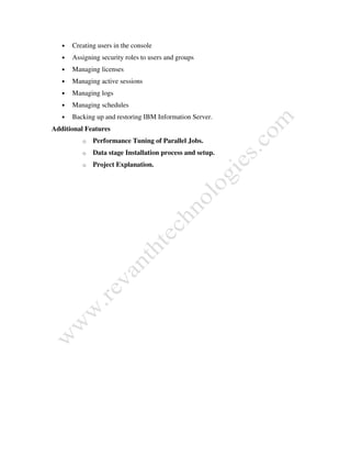 • Creating users in the console
• Assigning security roles to users and groups
• Managing licenses
• Managing active sessions
• Managing logs
• Managing schedules
• Backing up and restoring IBM Information Server.
Additional Features
o Performance Tuning of Parallel Jobs.
o Data stage Installation process and setup.
o Project Explanation.
 