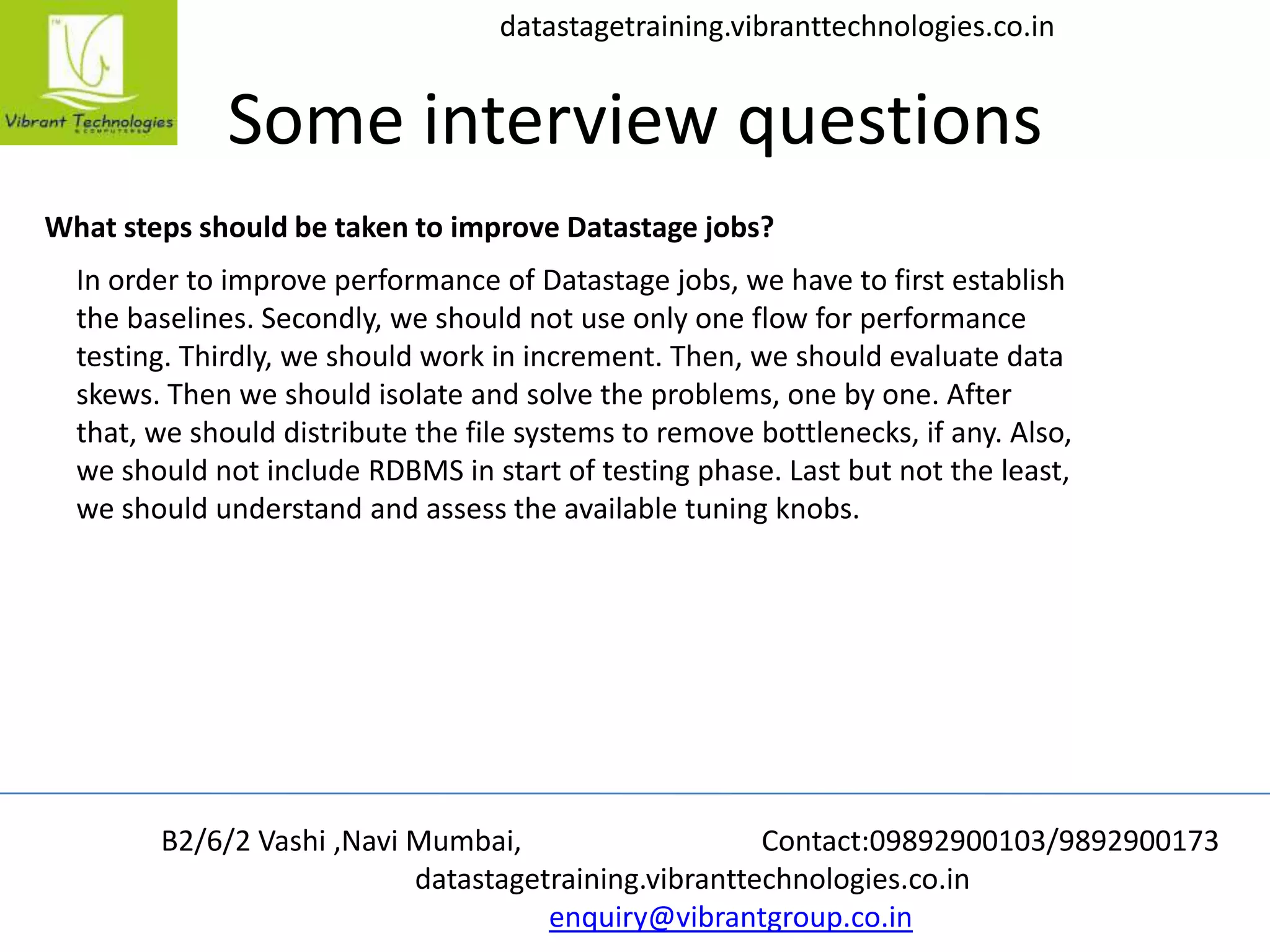 B2/6/2 Vashi ,Navi Mumbai, Contact:09892900103/9892900173
datastagetraining.vibranttechnologies.co.in
enquiry@vibrantgroup.co.in
datastagetraining.vibranttechnologies.co.in
Some interview questions
What steps should be taken to improve Datastage jobs?
In order to improve performance of Datastage jobs, we have to first establish
the baselines. Secondly, we should not use only one flow for performance
testing. Thirdly, we should work in increment. Then, we should evaluate data
skews. Then we should isolate and solve the problems, one by one. After
that, we should distribute the file systems to remove bottlenecks, if any. Also,
we should not include RDBMS in start of testing phase. Last but not the least,
we should understand and assess the available tuning knobs.
 