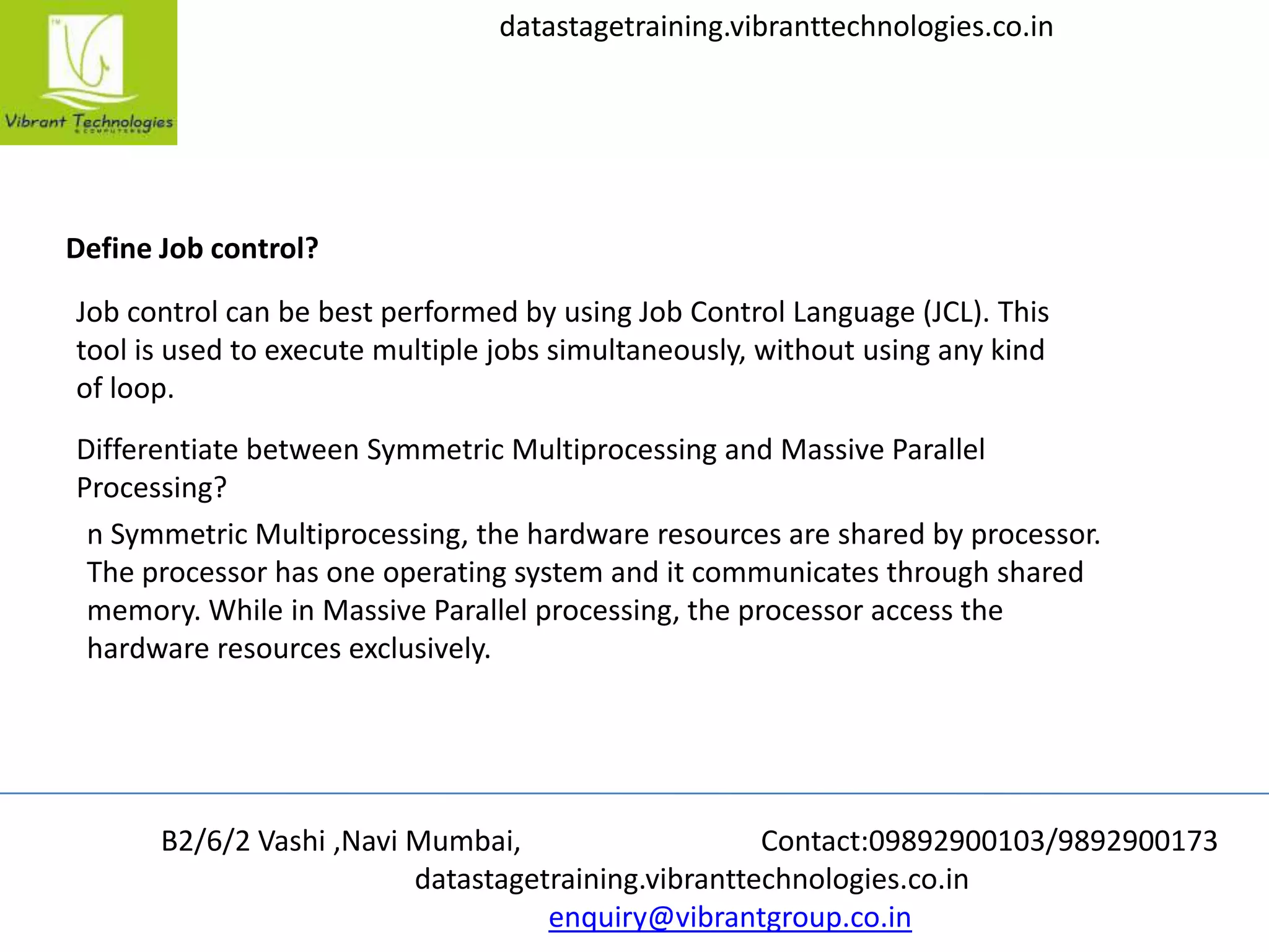 B2/6/2 Vashi ,Navi Mumbai, Contact:09892900103/9892900173
datastagetraining.vibranttechnologies.co.in
enquiry@vibrantgroup.co.in
datastagetraining.vibranttechnologies.co.in
Define Job control?
Job control can be best performed by using Job Control Language (JCL). This
tool is used to execute multiple jobs simultaneously, without using any kind
of loop.
Differentiate between Symmetric Multiprocessing and Massive Parallel
Processing?
n Symmetric Multiprocessing, the hardware resources are shared by processor.
The processor has one operating system and it communicates through shared
memory. While in Massive Parallel processing, the processor access the
hardware resources exclusively.
 