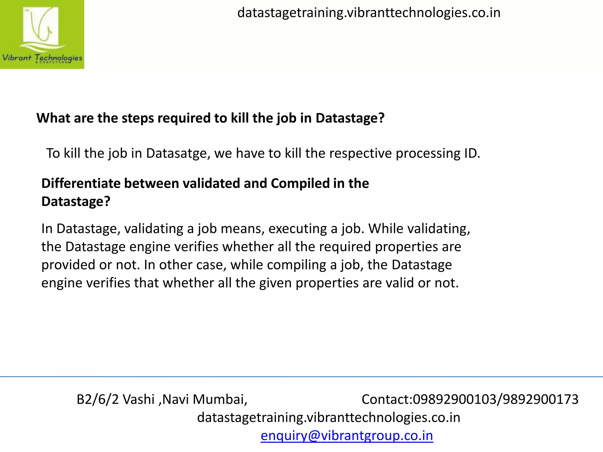 B2/6/2 Vashi ,Navi Mumbai, Contact:09892900103/9892900173
datastagetraining.vibranttechnologies.co.in
enquiry@vibrantgroup.co.in
datastagetraining.vibranttechnologies.co.in
What are the steps required to kill the job in Datastage?
To kill the job in Datasatge, we have to kill the respective processing ID.
Differentiate between validated and Compiled in the
Datastage?
In Datastage, validating a job means, executing a job. While validating,
the Datastage engine verifies whether all the required properties are
provided or not. In other case, while compiling a job, the Datastage
engine verifies that whether all the given properties are valid or not.
 