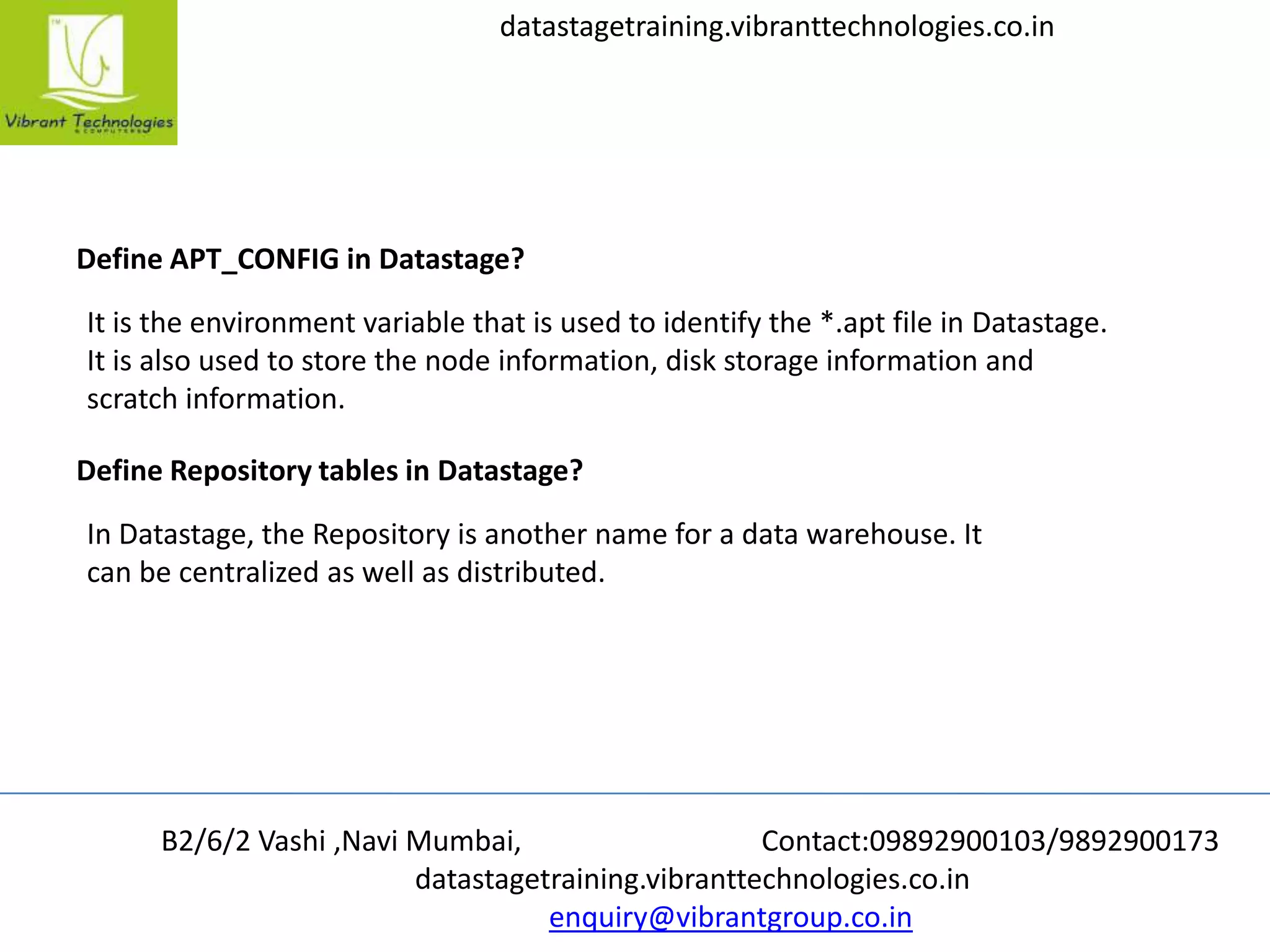 B2/6/2 Vashi ,Navi Mumbai, Contact:09892900103/9892900173
datastagetraining.vibranttechnologies.co.in
enquiry@vibrantgroup.co.in
datastagetraining.vibranttechnologies.co.in
Define APT_CONFIG in Datastage?
It is the environment variable that is used to identify the *.apt file in Datastage.
It is also used to store the node information, disk storage information and
scratch information.
Define Repository tables in Datastage?
In Datastage, the Repository is another name for a data warehouse. It
can be centralized as well as distributed.
 