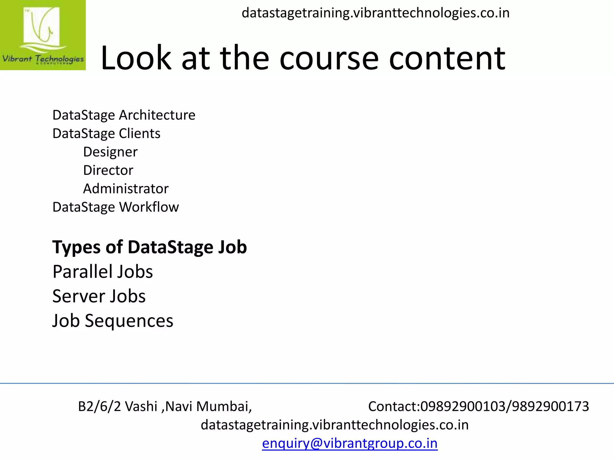 B2/6/2 Vashi ,Navi Mumbai, Contact:09892900103/9892900173
datastagetraining.vibranttechnologies.co.in
enquiry@vibrantgroup.co.in
datastagetraining.vibranttechnologies.co.in
Look at the course content
DataStage Architecture
DataStage Clients
Designer
Director
Administrator
DataStage Workflow
Types of DataStage Job
Parallel Jobs
Server Jobs
Job Sequences
 