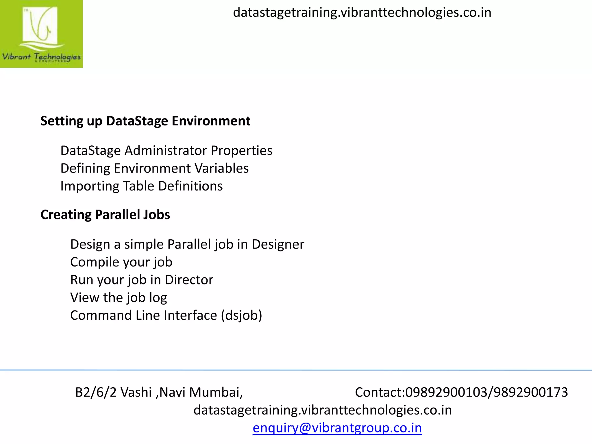 B2/6/2 Vashi ,Navi Mumbai, Contact:09892900103/9892900173
datastagetraining.vibranttechnologies.co.in
enquiry@vibrantgroup.co.in
datastagetraining.vibranttechnologies.co.in
Setting up DataStage Environment
DataStage Administrator Properties
Defining Environment Variables
Importing Table Definitions
Creating Parallel Jobs
Design a simple Parallel job in Designer
Compile your job
Run your job in Director
View the job log
Command Line Interface (dsjob)
 