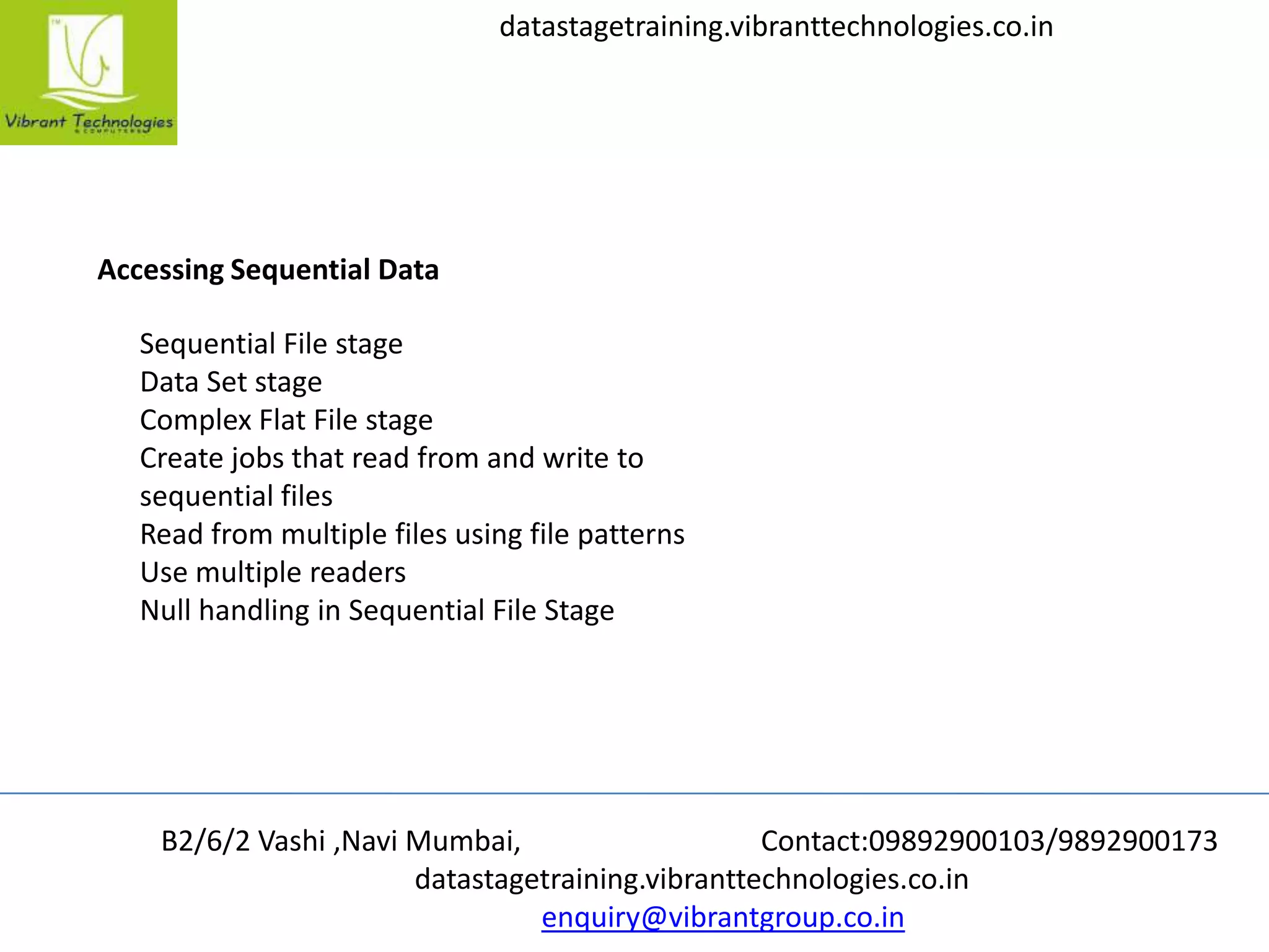 B2/6/2 Vashi ,Navi Mumbai, Contact:09892900103/9892900173
datastagetraining.vibranttechnologies.co.in
enquiry@vibrantgroup.co.in
datastagetraining.vibranttechnologies.co.in
Accessing Sequential Data
Sequential File stage
Data Set stage
Complex Flat File stage
Create jobs that read from and write to
sequential files
Read from multiple files using file patterns
Use multiple readers
Null handling in Sequential File Stage
 