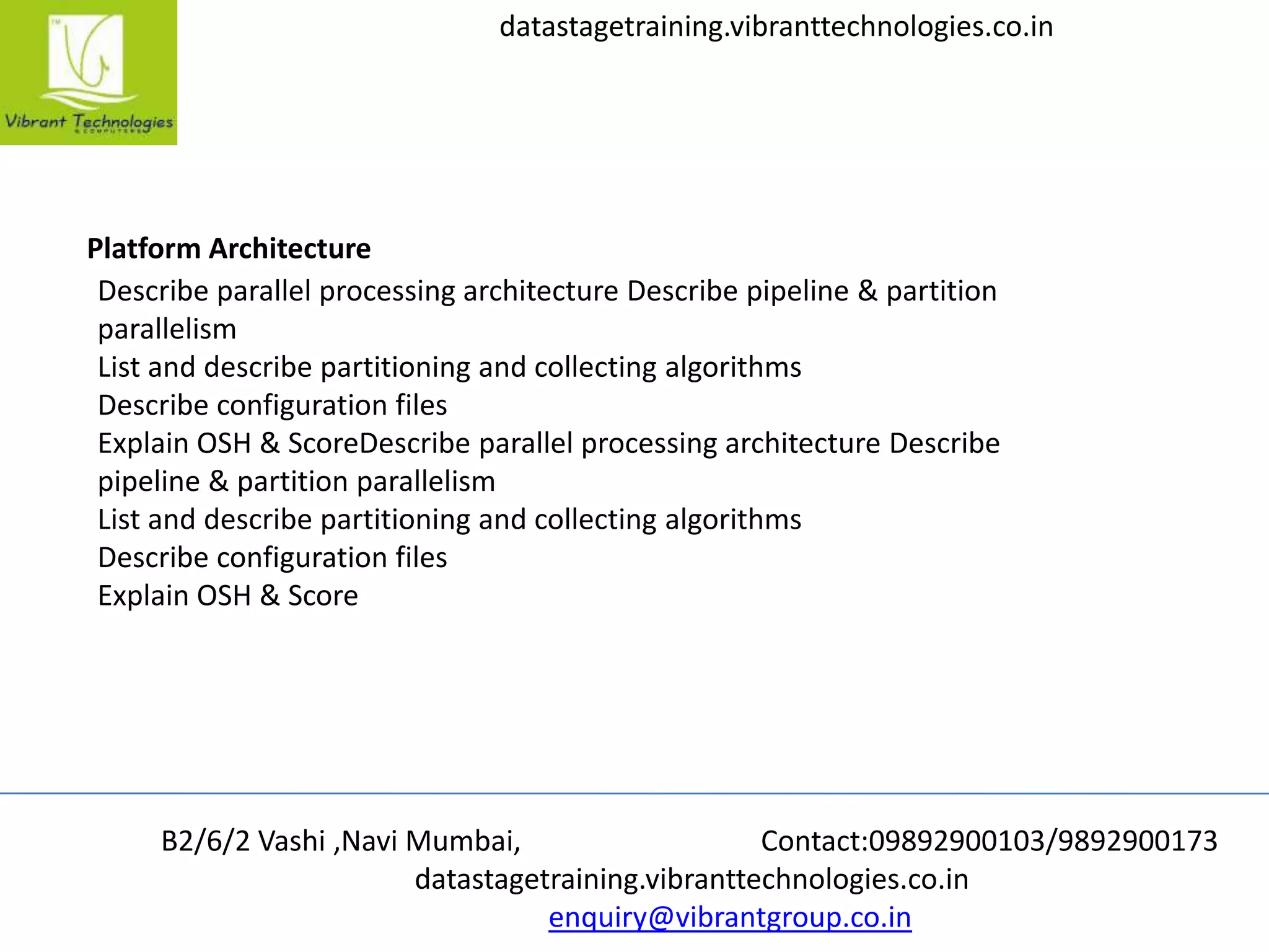 B2/6/2 Vashi ,Navi Mumbai, Contact:09892900103/9892900173
datastagetraining.vibranttechnologies.co.in
enquiry@vibrantgroup.co.in
datastagetraining.vibranttechnologies.co.in
Platform Architecture
Describe parallel processing architecture Describe pipeline & partition
parallelism
List and describe partitioning and collecting algorithms
Describe configuration files
Explain OSH & ScoreDescribe parallel processing architecture Describe
pipeline & partition parallelism
List and describe partitioning and collecting algorithms
Describe configuration files
Explain OSH & Score
 
