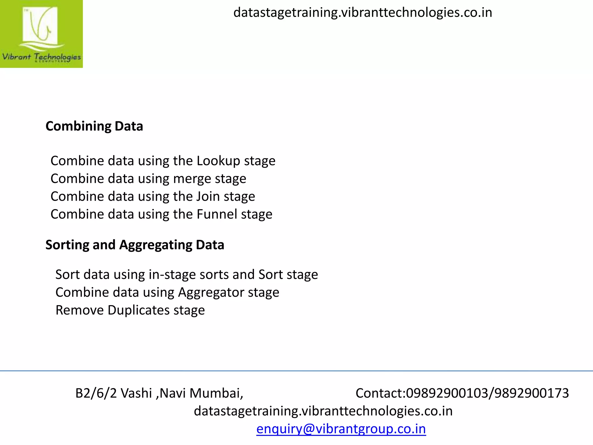 B2/6/2 Vashi ,Navi Mumbai, Contact:09892900103/9892900173
datastagetraining.vibranttechnologies.co.in
enquiry@vibrantgroup.co.in
datastagetraining.vibranttechnologies.co.in
Combining Data
Combine data using the Lookup stage
Combine data using merge stage
Combine data using the Join stage
Combine data using the Funnel stage
Sorting and Aggregating Data
Sort data using in-stage sorts and Sort stage
Combine data using Aggregator stage
Remove Duplicates stage
 