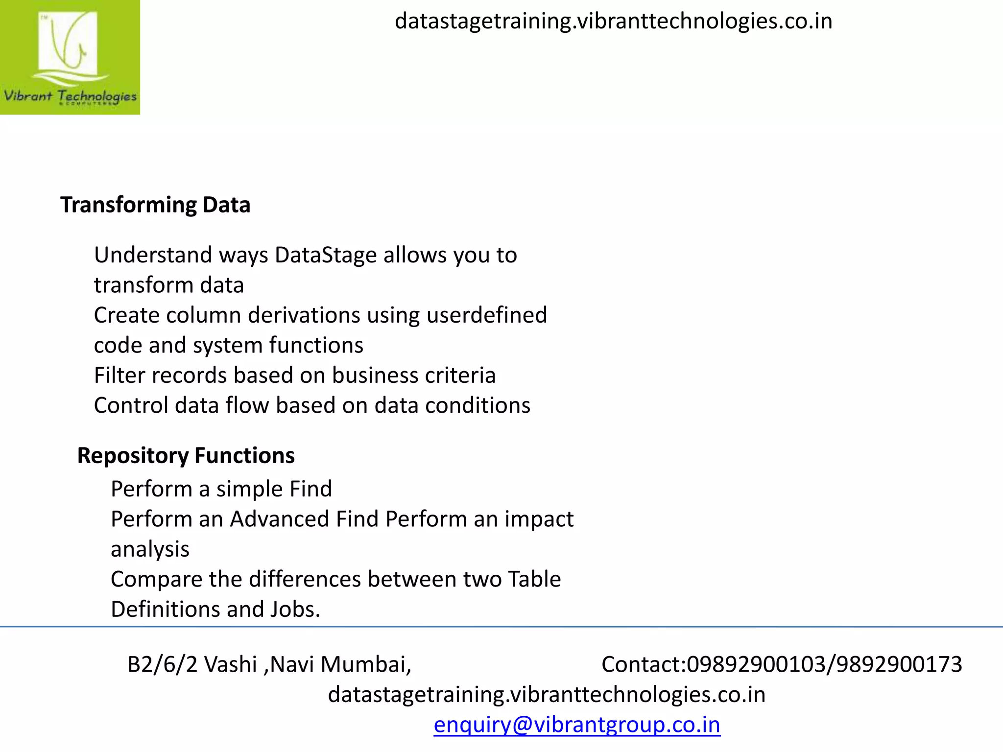B2/6/2 Vashi ,Navi Mumbai, Contact:09892900103/9892900173
datastagetraining.vibranttechnologies.co.in
enquiry@vibrantgroup.co.in
datastagetraining.vibranttechnologies.co.in
Transforming Data
Understand ways DataStage allows you to
transform data
Create column derivations using userdefined
code and system functions
Filter records based on business criteria
Control data flow based on data conditions
Repository Functions
Perform a simple Find
Perform an Advanced Find Perform an impact
analysis
Compare the differences between two Table
Definitions and Jobs.
 
