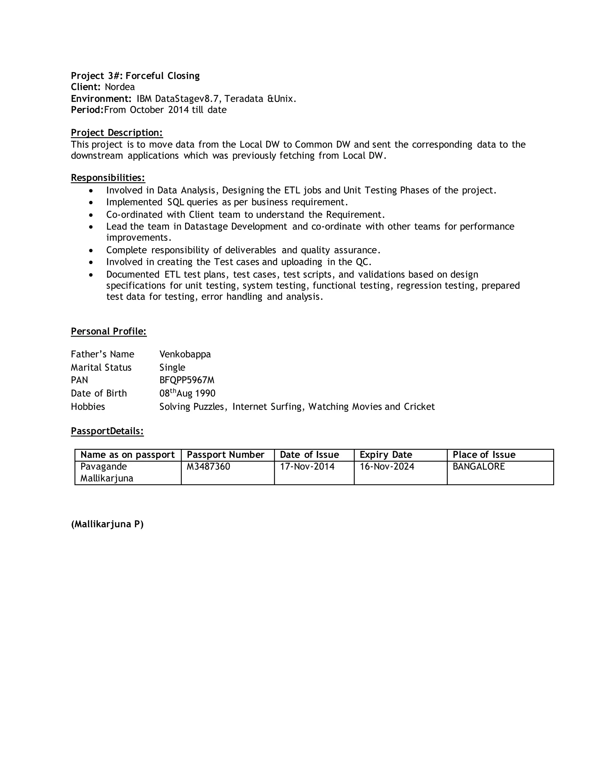 Project 3#: Forceful Closing
Client: Nordea
Environment: IBM DataStagev8.7, Teradata &Unix.
Period:From October 2014 till date
Project Description:
This project is to move data from the Local DW to Common DW and sent the corresponding data to the
downstream applications which was previously fetching from Local DW.
Responsibilities:
 Involved in Data Analysis, Designing the ETL jobs and Unit Testing Phases of the project.
 Implemented SQL queries as per business requirement.
 Co-ordinated with Client team to understand the Requirement.
 Lead the team in Datastage Development and co-ordinate with other teams for performance
improvements.
 Complete responsibility of deliverables and quality assurance.
 Involved in creating the Test cases and uploading in the QC.
 Documented ETL test plans, test cases, test scripts, and validations based on design
specifications for unit testing, system testing, functional testing, regression testing, prepared
test data for testing, error handling and analysis.
Personal Profile:
Father’s Name Venkobappa
Marital Status Single
PAN BFQPP5967M
Date of Birth 08th
Aug 1990
Hobbies Solving Puzzles, Internet Surfing, Watching Movies and Cricket
PassportDetails:
Name as on passport Passport Number Date of Issue Expiry Date Place of Issue
Pavagande
Mallikarjuna
M3487360 17-Nov-2014 16-Nov-2024 BANGALORE
(Mallikarjuna P)
 
