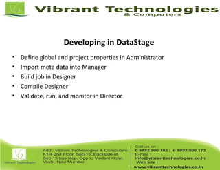 Developing in DataStage
• Define global and project properties in Administrator
• Import meta data into Manager
• Build job in Designer
• Compile Designer
• Validate, run, and monitor in Director
 