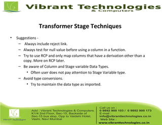 Transformer Stage Techniques
• Suggestions -
– Always include reject link.
– Always test for null value before using a column in a function.
– Try to use RCP and only map columns that have a derivation other than a
copy. More on RCP later.
– Be aware of Column and Stage variable Data Types.
• Often user does not pay attention to Stage Variable type.
– Avoid type conversions.
• Try to maintain the data type as imported.
 