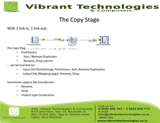 The Copy Stage
With 1 link in, 1 link out:
the Copy Stage is the ultimate "no-op" (place-holder):
– Partitioners
– Sort / Remove Duplicates
– Rename, Drop column
… can be inserted on:
– input link (Partitioning): Partitioners, Sort, Remove Duplicates)
– output link (Mapping page): Rename, Drop.
Sometimes replace the transformer:
– Rename,
– Drop,
– Implicit type Conversions
 