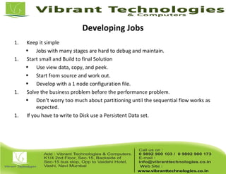 Developing Jobs
1. Keep it simple
• Jobs with many stages are hard to debug and maintain.
1. Start small and Build to final Solution
• Use view data, copy, and peek.
• Start from source and work out.
• Develop with a 1 node configuration file.
1. Solve the business problem before the performance problem.
• Don’t worry too much about partitioning until the sequential flow works as
expected.
1. If you have to write to Disk use a Persistent Data set.
 