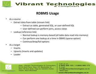 RDBMS Usage
• As a source
– Extract data from table (stream link)
– Extract as table, generated SQL, or user-defined SQL
– User-defined can perform joins, access views
– Lookup (reference link)
– Normal lookup is memory-based (all table data read into memory)
– Can perform one lookup at a time in DBMS (sparse option)
– Continue/drop/fail options
• As a target
– Inserts
– Upserts (Inserts and updates)
– Loader
 
