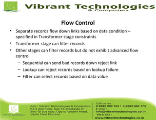 Flow Control
• Separate records flow down links based on data condition –
specified in Transformer stage constraints
• Transformer stage can filter records
• Other stages can filter records but do not exhibit advanced flow
control
– Sequential can send bad records down reject link
– Lookup can reject records based on lookup failure
– Filter can select records based on data value
 