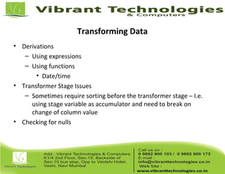 Transforming Data
• Derivations
– Using expressions
– Using functions
• Date/time
• Transformer Stage Issues
– Sometimes require sorting before the transformer stage – I.e.
using stage variable as accumulator and need to break on
change of column value
• Checking for nulls
 