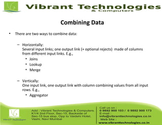 Combining Data
• There are two ways to combine data:
– Horizontally:
Several input links; one output link (+ optional rejects) made of columns
from different input links. E.g.,
• Joins
• Lookup
• Merge
– Vertically:
One input link, one output link with column combining values from all input
rows. E.g.,
• Aggregator
 