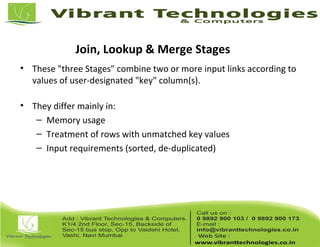 Join, Lookup & Merge Stages
• These "three Stages" combine two or more input links according to
values of user-designated "key" column(s).
• They differ mainly in:
– Memory usage
– Treatment of rows with unmatched key values
– Input requirements (sorted, de-duplicated)
 