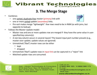 3. The Merge Stage
• Combines
– one sorted, duplicate-free master (primary) link with
– one or more sorted update (secondary) links.
– Pre-sort makes merge "lightweight": few rows need to be in RAM (as with joins, but
opposite to lookup).
• Follows the Master-Update model:
– Master row and one or more updates row are merged if they have the same value in user-
specified key column(s).
– A non-key column occurs in several inputs? The lowest input port number prevails (e.g.,
master over update; update values are ignored)
– Unmatched ("Bad") master rows can be either
• kept
• dropped
– Unmatched ("Bad") update rows in input link can be captured in a "reject" link
– Matched update rows are consumed.
 