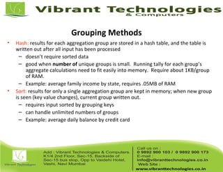 Grouping Methods
• Hash: results for each aggregation group are stored in a hash table, and the table is
written out after all input has been processed
– doesn’t require sorted data
– good when number of unique groups is small. Running tally for each group’s
aggregate calculations need to fit easily into memory. Require about 1KB/group
of RAM.
– Example: average family income by state, requires .05MB of RAM
• Sort: results for only a single aggregation group are kept in memory; when new group
is seen (key value changes), current group written out.
– requires input sorted by grouping keys
– can handle unlimited numbers of groups
– Example: average daily balance by credit card
 