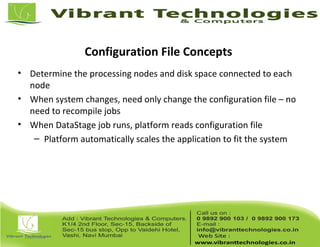 Configuration File Concepts
• Determine the processing nodes and disk space connected to each
node
• When system changes, need only change the configuration file – no
need to recompile jobs
• When DataStage job runs, platform reads configuration file
– Platform automatically scales the application to fit the system
 