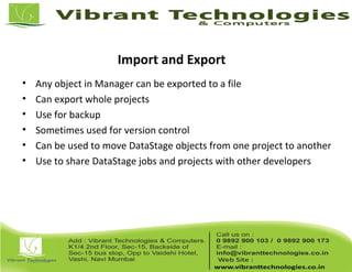 Import and Export
• Any object in Manager can be exported to a file
• Can export whole projects
• Use for backup
• Sometimes used for version control
• Can be used to move DataStage objects from one project to another
• Use to share DataStage jobs and projects with other developers
 