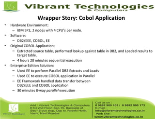 Wrapper Story: Cobol Application
• Hardware Environment:
– IBM SP2, 2 nodes with 4 CPU’s per node.
• Software:
– DB2/EEE, COBOL, EE
• Original COBOL Application:
– Extracted source table, performed lookup against table in DB2, and Loaded results to
target table.
– 4 hours 20 minutes sequential execution
• Enterprise Edition Solution:
– Used EE to perform Parallel DB2 Extracts and Loads
– Used EE to execute COBOL application in Parallel
– EE Framework handled data transfer between
DB2/EEE and COBOL application
– 30 minutes 8-way parallel execution
 