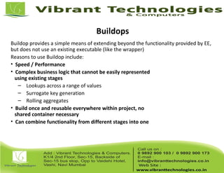 Buildops
Buildop provides a simple means of extending beyond the functionality provided by EE,
but does not use an existing executable (like the wrapper)
Reasons to use Buildop include:
• Speed / Performance
• Complex business logic that cannot be easily represented
using existing stages
– Lookups across a range of values
– Surrogate key generation
– Rolling aggregates
• Build once and reusable everywhere within project, no
shared container necessary
• Can combine functionality from different stages into one
 