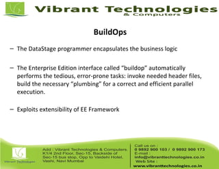 BuildOps
– The DataStage programmer encapsulates the business logic
– The Enterprise Edition interface called “buildop” automatically
performs the tedious, error-prone tasks: invoke needed header files,
build the necessary “plumbing” for a correct and efficient parallel
execution.
– Exploits extensibility of EE Framework
 