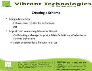 Creating a Schema
• Using a text editor
– Follow correct syntax for definitions
– OR
• Import from an existing data set or file set
– On DataStage Manager import > Table Definitions > Orchestrate
Schema Definitions
– Select checkbox for a file with .fs or .ds
 