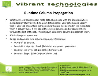 Runtime Column Propagation
• DataStage EE is flexible about meta data. It can cope with the situation where
meta data isn’t fully defined. You can define part of your schema and specify
that, if your job encounters extra columns that are not defined in the meta data
when it actually runs, it will adopt these extra columns and propagate them
through the rest of the job. This is known as runtime column propagation (RCP).
• RCP is always on at runtime.
• Design and compile time column mapping enforcement.
– RCP is off by default.
– Enable first at project level. (Administrator project properties)
– Enable at job level. (job properties General tab)
– Enable at Stage. (Link Output Column tab)
 