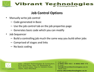 Job Control Options
• Manually write job control
– Code generated in Basic
– Use the job control tab on the job properties page
– Generates basic code which you can modify
• Job Sequencer
– Build a controlling job much the same way you build other jobs
– Comprised of stages and links
– No basic coding
 