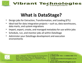 What is DataStage?
• Design jobs for Extraction, Transformation, and Loading (ETL)
• Ideal tool for data integration projects – such as, data warehouses,
data marts, and system migrations
• Import, export, create, and managed metadata for use within jobs
• Schedule, run, and monitor jobs all within DataStage
• Administer your DataStage development and execution
environments
 