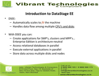 Introduction to DataStage EE
• DSEE:
– Automatically scales to fit the machine
– Handles data flow among multiple CPU’s and disks
• With DSEE you can:
– Create applications for SMP’s, clusters and MPP’s…
Enterprise Edition is architecture-neutral
– Access relational databases in parallel
– Execute external applications in parallel
– Store data across multiple disks and nodes
 