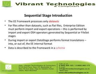 Sequential Stage Introduction
• The EE Framework processes only datasets
• For files other than datasets, such as flat files, Enterprise Edition
must perform import and export operations – this is performed by
import and export OSH operators generated by Sequential or FileSet
stages
• During import or export DataStage performs format translations –
into, or out of, the EE internal format
• Data is described to the Framework in a schema
 