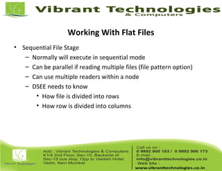 Working With Flat Files
• Sequential File Stage
– Normally will execute in sequential mode
– Can be parallel if reading multiple files (file pattern option)
– Can use multiple readers within a node
– DSEE needs to know
• How file is divided into rows
• How row is divided into columns
 