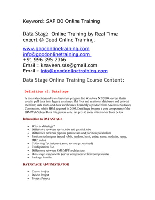 Keyword: SAP BO Online Training

Data Stage Online Training by Real Time
expert @ Good Online Training.
www.goodonlinetraining.com
info@goodonlinetraining.com
+91 996 395 7366
Email : knaveen.sas@gmail.com
Email : info@goodonlinetraining.com

Data Stage Online Training Course Content:

 Definition of: DataStage

 A data extraction and transformation program for Windows NT/2000 servers that is
 used to pull data from legacy databases, flat files and relational databases and convert
 them into data marts and data warehouses. Formerly a product from Ascential Software
 Corporation, which IBM acquired in 2005, DataStage became a core component of the
 IBM WebSphere Data Integration suite. we provid more information from below.

Introduction to DATASTAGE

   •   What is datastage?
   •   Difference between server jobs and parallel jobs
   •   Difference between pipeline parallelism and partition parallelism
   •   Partition techniques (round robin, random, hash, entire, same, modules, range,
       DB2, auto)
   •   Collecting Techniques (Auto, sortmerge, ordered)
   •   Configuration file
   •   Difference between SMP/MPP architecture
   •   Data stage components (server components/client components)
   •   Package installer

DATASTAGE ADMINISTRATOR

   •   Create Project
   •   Delete Project
   •   Protect Project
 