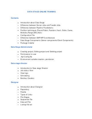 DATA STAGE ONLINE TRAINING


Contents

           Introduction about Data Stage
           Difference between Server Jobs and Parallel Jobs
           Difference between Pipeline Parallelisms
           Partition techniques (Round Robin, Random, Hash, Entire, Same,
           Modules,Range,DB2,Auto)
           Configuration File
           Difference between SMP/MPD architecture
           Data Stage Components (Server components/Client Components)
           Package Installer

Data Stage Administrator

           Creating project, Editing project and Deleting project
           Permissions to user
           .Apt Config file
           Environment variable creation, permission

Data stage director

           Introduction to Data stage Director
           Job status View
           View logs
           Scheduling
           Batches Creation

Designer

           Introduction about Designer
           Repository
           Palatte
           Types of Links
           File Stages
           Sequential File
           Data set File
           Lookup file set
 