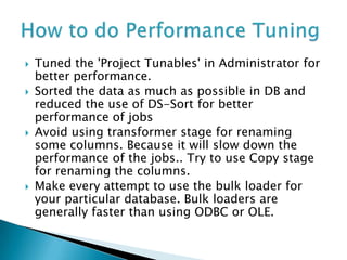    Tuned the 'Project Tunables' in Administrator for
    better performance.
   Sorted the data as much as possible in DB and
    reduced the use of DS-Sort for better
    performance of jobs
   Avoid using transformer stage for renaming
    some columns. Because it will slow down the
    performance of the jobs.. Try to use Copy stage
    for renaming the columns.
   Make every attempt to use the bulk loader for
    your particular database. Bulk loaders are
    generally faster than using ODBC or OLE.
 