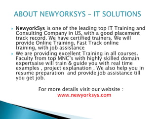   NewyorkSys is one of the leading top IT Training and
    Consulting Company in US, with a good placement
    track record. We have certified trainers. We will
    provide Online Training, Fast Track online
    training, with job assistance
   We are providing excellent Training in all courses.
    Faculty from top MNC’s with highly skilled domain
    expertsaise will train & guide you with real time
    examples , project explanation . We also help you in
    resume preparation and provide job assistance till
    you get job.

             For more details visit our website :
                    www.newyorksys.com
 