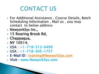    For Additional Assistance , Course Details, Batch
    Scheduling Information , Mail us , you may
    contact to below address
   NewyorkSys Inc.,
   15 Roaring Brook Rd,
   Chappaqua,
   NY 10514.
   USA : +1-718-313-0499
   USA : +1-718-305-1757
   E-Mail ID : training@NewyorkSys.com
   Visit : www.NewyorkSys.com
 