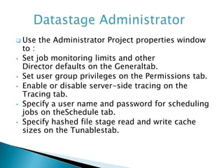  Use   the Administrator Project properties window
    to :
•   Set job monitoring limits and other
    Director defaults on the Generaltab.
•   Set user group privileges on the Permissions tab.
•   Enable or disable server-side tracing on the
    Tracing tab.
•   Specify a user name and password for scheduling
    jobs on theSchedule tab.
•   Specify hashed file stage read and write cache
    sizes on the Tunablestab.
 