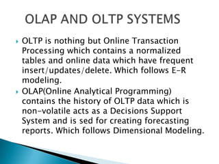    OLTP is nothing but Online Transaction
    Processing which contains a normalized
    tables and online data which have frequent
    insert/updates/delete. Which follows E-R
    modeling.
   OLAP(Online Analytical Programming)
    contains the history of OLTP data which is
    non-volatile acts as a Decisions Support
    System and is sed for creating forecasting
    reports. Which follows Dimensional Modeling.
 
