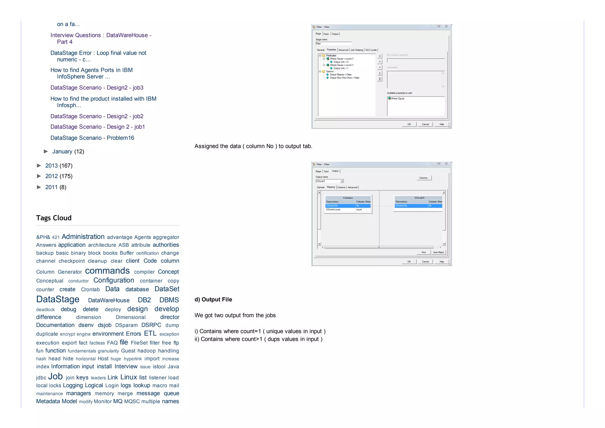 Assigned the data ( column No ) to output tab.
d) Output File
We got two output from the jobs
i) Contains where count=1 ( unique values in input )
ii) Contains where count>1 ( dups values in input )
on a fa...
Interview Questions : DataWareHouse ­
Part 4
DataStage Error : Loop final value not
numeric ­ c...
How to find Agents Ports in IBM
InfoSphere Server ...
DataStage Scenario ­ Design2 ­ job3
How to find the product installed with IBM
Infosph...
DataStage Scenario ­ Design2 ­ job2
DataStage Scenario ­ Design 2 ­ job1
DataStage Scenario ­ Problem16
►  January (12)
►  2013 (167)
►  2012 (175)
►  2011 (8)
Administration 
application  authorities
client  Code  column
commands  Concept
Configuration 
create  Data  database  DataSet
DataStage  DataWareHouse  DB2  DBMS
debug  delete  design  develop
difference  director
Documentation  dsenv  dsjob  DSRPC 
environment Errors  ETL 
file 
function 
Information input  install  Interview 
Job  keys  Link Linux list 
Logging Logical  logs lookup 
managers  message  queue
Metadata Model  MQ  names
Tags Cloud
&PH& 421  advantage Agents aggregator
Answers  architecture ASB attribute 
backup basic binary block books Buffer certification  change
channel  checkpoint  cleanup  clear 
Column  Generator  compiler 
Conceptual  conductor  container  copy
counter  Crontab 
deadlock  deploy 
dimension  Dimensional 
DSparam  dump
duplicate encrypt engine  exception
execution export fact factless  FAQ  FileSet filter free ftp
fun  fundamentals granularity  Guest hadoop handling
hash  head hide horizontal  Host huge  hyperlink  import  increase
index  issue  istool Java
jdbc  join  leaders  listener load
local locks  Login  macro mail
maintenance  memory  merge 
modify Monitor  MQSC multiple 
 