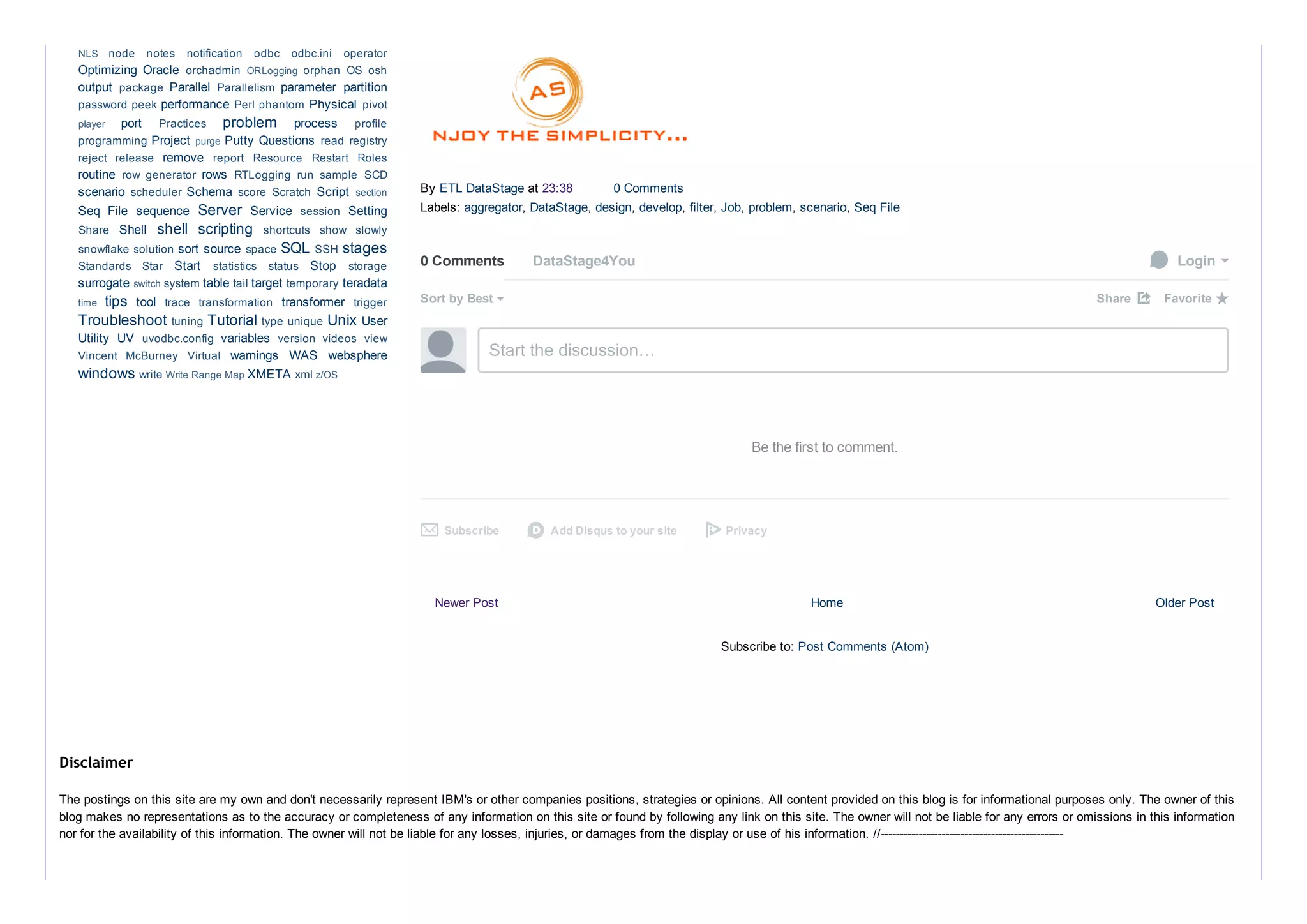 Newer Post Older PostHome
Subscribe to: Post Comments (Atom)
By ETL DataStage at 23:38  0 Comments
Labels: aggregator, DataStage, design, develop, filter, Job, problem, scenario, Seq File
0 Comments DataStage4You  Login
Sort by Best Share ⤤
Start the discussion…
Be the first to comment.
Subscribe✉ Add Disqus to your sited Privacy
Favorite ★
Optimizing  Oracle 
output  Parallel  parameter  partition
performance  Physical 
port  problem  process 
Project  Putty Questions 
remove 
routine  rows 
scenario  Schema  Script 
Seq  File  sequence  Server  Service  Setting
Shell  shell  scripting 
sort source  SQL  stages
Start  Stop 
surrogate  table  target  teradata
tips  tool  transformer 
Troubleshoot  Tutorial  Unix User
Utility  UV  variables 
warnings  WAS  websphere
windows  XMETA 
NLS  node  notes  notification  odbc  odbc.ini  operator
orchadmin  ORLogging  orphan  OS  osh
package  Parallelism 
password peek  Perl phantom  pivot
player  Practices  profile
programming  purge  read registry
reject  release  report  Resource  Restart  Roles
row  generator  RTLogging  run  sample  SCD
scheduler  score  Scratch  section
session 
Share  shortcuts  show  slowly
snowflake solution  space  SSH 
Standards  Star  statistics  status  storage
switch system  tail  temporary 
time  trace  transformation  trigger
tuning  type unique 
uvodbc.config  version  videos  view
Vincent  McBurney  Virtual 
write Write Range Map  xml z/OS
The postings on this site are my own and don't necessarily represent IBM's or other companies positions, strategies or opinions. All content provided on this blog is for informational purposes only. The owner of this
blog makes no representations as to the accuracy or completeness of any information on this site or found by following any link on this site. The owner will not be liable for any errors or omissions in this information
nor for the availability of this information. The owner will not be liable for any losses, injuries, or damages from the display or use of his information. //­­­­­­­­­­­­­­­­­­­­­­­­­­­­­­­­­­­­­­­­­­­­­­­­
Disclaimer
 
